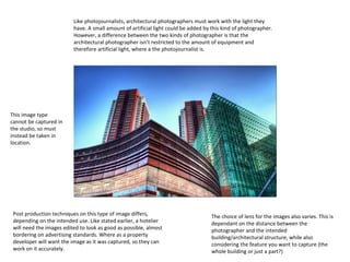 Like photojournalists, architectural photographers must work with the light they
have. A small amount of artificial light could be added by this kind of photographer.
However, a difference between the two kinds of photographer is that the
architectural photographer isn’t restricted to the amount of equipment and
therefore artificial light, where a the photojournalist is.

This image type
cannot be captured in
the studio, so must
instead be taken in
location.

Post production techniques on this type of image differs,
depending on the intended use. Like stated earlier, a hotelier
will need the images edited to look as good as possible, almost
bordering on advertising standards. Where as a property
developer will want the image as it was captured, so they can
work on it accurately.

The choice of lens for the images also varies. This is
dependant on the distance between the
photographer and the intended
building/architectural structure, while also
considering the feature you want to capture (the
whole building or just a part?)

 