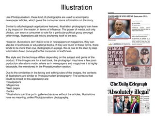 Illustration
Like Photojournalism, these kind of photographs are used to accompany
newspaper articles, which gives the consumer more information on the story.
Similar to all photograph applications featured, illustration photography can have
a big impact on the reader, in terms of influence. The power of media, not only
photos, can sway a consumer to vote for a particular political group amongst
other things, Illustrations aid this by anchoring itself to the text.
However, illustrations don’t have to be in newspapers or magazines, they can
also be in text books or educational books. If they are found in these forms, there
tends to be more than one photograph on a page, this is due to the step by step
information been conveyed to the consumer in text books.
The style and the technique differs depending on the subject and genre of the
product. If the images are for a text book, the photograph may have a few postproduction alterations made, where as in newspapers and magazines it is highly
debatable, like mentioned in the Photojournalism section.
Due to the similarities in the taking and editing rules of the images, the contexts
of illustrations are similar to Photojournalism photography. The contexts that
could be linked to this application are:
•Newspapers
•Magazines
•Web pages
•Books
* Illustrations can’t be put in galleries because without the articles, Illustrations
have no meaning, unlike Photojournalism photography.

 