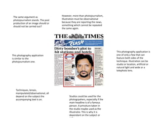 The same argument as
photojournalism stands. The post
production of an image should or
should not be carried out?

However, more than photojournalism,
Illustration must be observational
because they are reporting the news,
something which cannot be repeated
the same again.

This photography application is
one of only a few that can
feature both sides of the
technique. Illustration can be
studio or location, artificial or
natural light and wide or a
telephoto lens.

This photography application
is similar to the
photojournalism one.

Techniques, lenses,
manipulated/observational, all
depend on the subject the
accompanying text is on.

Studios could be used for the
photogrpahers, especially if the
main headline is of a famous
person. A prtraiture taken in
the studio maybe used as the
illiustratio. This is why it is
dependant on the subject or

 