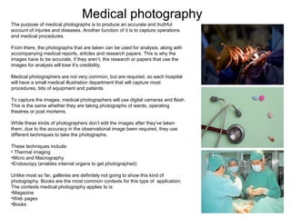Medical photography
The purpose of medical photographs is to produce an accurate and truthful
account of injuries and diseases. Another function of it is to capture operations
and medical procedures.
From there, the photographs that are taken can be used for analysis, along with
accompanying medical reports, articles and research papers. This is why the
images have to be accurate, if they aren’t, the research or papers that use the
images for analysis will lose it’s credibility.
Medical photographers are not very common, but are required, so each hospital
will have a small medical illustration department that will capture most
procedures, bits of equipment and patients.
To capture the images, medical photographers will use digital cameras and flash.
This is the same whether they are taking photographs of wards, operating
theatres or post mortems.
While these kinds of photographers don’t edit the images after they’ve taken
them, due to the accuracy in the observational image been required, they use
different techniques to take the photographs.
These techniques include:
• Thermal imaging
•Micro and Macrography
•Endoscopy (enables internal organs to get photographed)
Unlike most so far, galleries are definitely not going to show this kind of
photography. Books are the most common contexts for this type of application.
The contexts medical photography applies to is:
•Magazine
•Web pages
•Books

 
