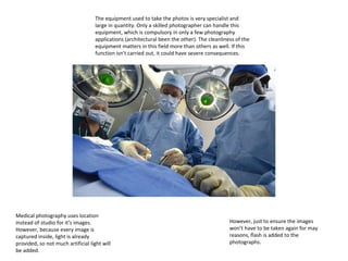 The equipment used to take the photos is very specialist and
large in quantity. Only a skilled photographer can handle this
equipment, which is compulsory in only a few photography
applications (architectural been the other). The cleanliness of the
equipment matters in this field more than others as well. If this
function isn't carried out, it could have severe consequences.

Medical photography uses location
instead of studio for it’s images.
However, because every image is
captured inside, light is already
provided, so not much artificial light will
be added.

However, just to ensure the images
won’t have to be taken again for may
reasons, flash is added to the
photographs.

 