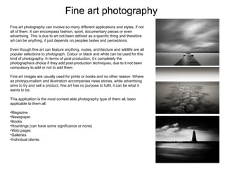 Fine art photography
Fine art photography can involve so many different applications and styles, if not
all of them. It can encompass fashion, sport, documentary pieces or even
advertising. This is due to art not been defined as a specific thing and therefore
art can be anything, it just depends on peoples tastes and perceptions.
Even though fine art can feature anything, nudes, architecture and wildlife are all
popular selections to photograph. Colour or black and white can be used for this
kind of photography. In terms of post production, it’s completely the
photographers choice if they add post-production techniques, due to it not been
compulsory to add or not to add them.
Fine art images are usually used for prints or books and no other reason. Where
as photojournalism and illustration accompanies news stories, while advertising
aims to try and sell a product, fine art has no purpose to fulfil, it can be what it
wants to be.
This application is the most context able photography type of them all, been
applicable to them all.
•Magazine
•Newspaper
•Books
•Hoardings (can have some significance or none)
•Web pages
•Galleries
•Individual clients.

 