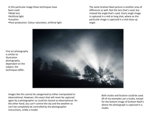 In this particular image these techniques have
been used:
•Wide lens
•Artificial light
•Location
•Post-production: Colour saturation, artificial light

The same Graham Nash picture is another area of
difference as well. Not the lens that’s used, but
instead the angle that’s used. Every single image
is captured in a mid or long shot, where as this
particular image is captured in a mid close-up
angle.

Fine art photography
is similar to
illustration
photography,
dependant on the
subject, the
techniques differ.

Images like this cannot be categorised as either manipulated or
observational. However, this exact shot will never be captured
again by a photographer so could be classed as observational. On
the other hand, you can’t control the sky and the weather so
can’t be completely be controlled by the photographer
instructions, unlike a model.

Both studio and location could be used.
All of my examples use a studio, except
for the bottom image of Graham Nash’s
where the photograph is captured in a
studio.

 
