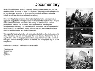 Documentary
While Photojournalism is about capturing breaking news stories and can’t be
worked on over a number of days, Documentary photography involves working
on a project over a number of days (long term project), while occasionally
including multi-stand and complicated narratives.
However, like photojournalism, observational photographs are captured, as
oppose to staged ones. Post-production features can be used on these images
without it been debated, but not like the editing on advertising or fashion
photographs. Lenses can be varied also, dependant on the image the
photographer is requiring. On the other hand, sometimes the photographer isn’t
requiring a shot, sometimes it comes out the blue and is an unexpected shot,
which is another reason why it can’t be staged.
This type of photography is the only application that allows the photographer to
show the various aspects of the subject life, while showing their normal day to
day life. Like other photography applications, documentary can tall a narrative
through a number of images, instead of the one, like newspapers rely on to sell
the product.
Contexts documentary photography can apply to:
•Newspapers
•Magazines
•Books
•Galleries

 