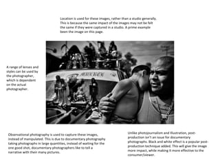 Location is used for these images, rather than a studio generally.
This is because the same impact of the images may not be felt
the same if they were captured in a studio. A prime example
been the image on this page.

A range of lenses and
styles can be used by
the photographer,
which is dependent
on the actual
photographer.

Observational photography is used to capture these images,
instead of manipulated. This is due to documentary photography
taking photographs in large quantities, instead of waiting for the
one good shot, documentary photographers like to tell a
narrative with their many pictures.

Unlike photojournalism and Illustration, postproduction isn’t an issue for documentary
photographs. Black and white effect is a popular postproduction technique added. This will give the image
more impact, while making it more effective to the
consumer/viewer.

 