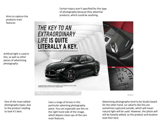 Aims to capture the
products main
features

Certain topics aren’t specified for this type
of photography because they advertise
products, which could be anything.

Artificial light is used in
this, as well as other
pieces of advertising
photography.

One of the most edited
photography types, due
to the product needing
to look it’s best.

Uses a range of lenses in this
particular adverting photography
piece. You can especially see this on
the right hand side of the image,
which depicts close-ups of the cars
main features.

Advertising photography tend to be Studio based.
On the other hand, car adverts like this are
sometimes captured outside, which will mean
natural light will be used. However, the photo will
still be heavily edited, so the product and location
look their best.

 