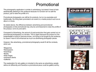 Promotional
This photography application is similar to advertising, but doesn’t have to look
aesthetically pleasing to the audience because it’s function isn’t to sell the
product, just to raise the profile of it.
Promotional photography can still be for products, but on my examples and
traditionally, the thing been promoted is an event or a media product such as an
album or movie.
As stated above, the difference between advertising and promotional
photography is that promotional may only be commissioned to raise the profile of
the product, not to try and sell it.
Compared to Advertising, the amount of post-production that gets carried out on
promotional photography is a lot less. This is again because the product on the
poster/leaflet is trying to become known, not trying to be bought by the audience,
so doesn’t have to be enhanced as much as advertising photograph pieces.
However, like advertising, promotional photography would fit all the contexts,
which are:
•Magazines
•Newspapers
•Hoardings
•Books
•Web Pages
•Individual clients
•Galleries
The explanation for why gallery is included is the same as advertising, people
define art differently and therefore a promotional piece could be gallery worthy.

 