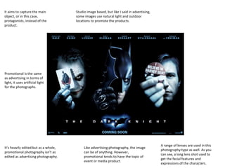 It aims to capture the main
object, or in this case,
protagonists, instead of the
product.

Studio image based, but like I said in advertising,
some images use natural light and outdoor
locations to promote the products.

Promotional is the same
as advertising in terms of
light, it uses artificial light
for the photographs.

It’s heavily edited but as a whole,
promotional photography isn’t as
edited as advertising photography.

Like advertising photography, the image
can be of anything. However,
promotional tends to have the topic of
event or media product.

A range of lenses are used in this
photography type as well. As you
can see, a long lens shot used to
get the facial features and
expressions of the characters.

 