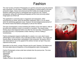 Fashion
The main function of Fashion Photography is to get the consumer to buy the products
been advertised. For this reason, Fashion photography is heavily edited in the postproduction stages. Colours are enhanced and the models are visually enhanced,
therefore making the product or photograph look as good as it can. Fashion
photography, along with advertising photography are the most commonly edited
image types out of them all.
This application is commonly seen in magazines and newspapers, either
accompanying an article, which the illustration application does, or on an advert,
which the advertising application does. However, the technological advancement of
the internet means that fashion photography is all over the internet.
This type of photography is about exhibiting the clothes as the main feature, while at
the same time creating a mood or a moment in a narrative. This would involve
thinking about what happened before and after the shot was taken. Photography isn't
just about the shot, it encompasses a wider meaning, in terms of telling a
narrative/story.
Fashion photography happens traditionally in a studio or on a set, which means
artificial light is used. However, they could also be taken in location. The images are
heavily edited, as well as been manipulated in their production. No fashion shot is
ever observational, due to the appeal of the clothes not been as high if they were
captured as they were.
Dependent on the shoot, a range of lenses may be used. However, this feature and
the ones stated above all depends on the photographers style of photography.
Fashion Photography comes under less contexts than the previous two. The ones
that do apply are:
•Newspaper
•Magazine
•Web Pages
•Gallery (Fashion, like everything, can be debated as art)

 