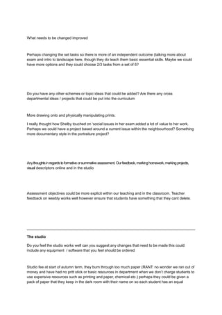 What needs to be changed improved
Perhaps changing the set tasks so there is more of an independent outcome (talking more about
exam and intro to landscape here, though they do teach them basic essential skills. Maybe we could
have more options and they could choose 2/3 tasks from a set of 6?
Do you have any other schemes or topic ideas that could be added? Are there any cross
departmental ideas / projects that could be put into the curriculum
More drawing onto and physically manipulating prints.
I really thought how Shelby touched on ‘social issues in her exam added a lot of value to her work.
Perhaps we could have a project based around a current issue within the neighbourhood? Something
more documentary style in the portraiture project?
Anythoughtsinregardstoformativeorsummativeassessment.Ourfeedback,markinghomework,markingprojects,
visual descriptors online and in the studio
Assessment objectives could be more explicit within our teaching and in the classroom. Teacher
feedback on weebly works well however ensure that students have something that they cant delete.
The studio
Do you feel the studio works well can you suggest any changes that need to be made this could
include any equipment / software that you feel should be ordered
Studio fee at start of autumn term, they burn through too much paper (RANT: no wonder we ran out of
money and have had no pritt stick or basic resources in department when we don’t charge students to
use expensive resources such as printing and paper, chemical etc.) perhaps they could be given a
pack of paper that they keep in the dark room with their name on so each student has an equal
 