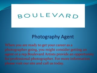 When you are ready to get your career as a
photographer going, you might consider getting an
agent or a rep.Boulevard Artists provide an opportunity
for professional photographer. For more information
please visit our site and call us today.
 