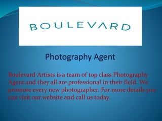 Boulevard Artists is a team of top class Photography
Agent and they all are professional in their field. We
promote every new photographer. For more details you
can visit our website and call us today.
 