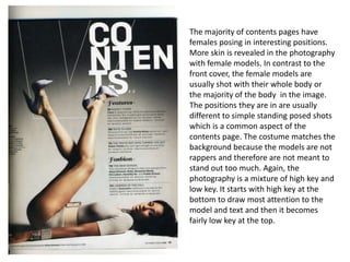 The majority of contents pages have
females posing in interesting positions.
More skin is revealed in the photography
with female models. In contrast to the
front cover, the female models are
usually shot with their whole body or
the majority of the body in the image.
The positions they are in are usually
different to simple standing posed shots
which is a common aspect of the
contents page. The costume matches the
background because the models are not
rappers and therefore are not meant to
stand out too much. Again, the
photography is a mixture of high key and
low key. It starts with high key at the
bottom to draw most attention to the
model and text and then it becomes
fairly low key at the top.
 