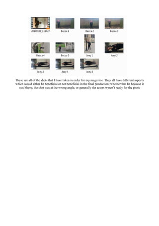 These are all of the shots that I have taken in order for my magazine. They all have different aspects
which would either be beneficial or not beneficial in the final production; whether that be because it
was blurry, the shot was at the wrong angle, or generally the actors weren’t ready for the photo
 