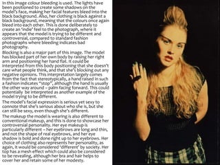 In this image colour bleeding is used. The lights have
been positioned to create some shadows on the
model’s face, making her facial features bleed into the
black background. Also, her clothing is black against a
black background, meaning that the colours once again
bleed into each other. This is done deliberately to
create an ‘indie’ feel to the photograph, where it
appears that the model is trying to be different and
controversial, compared to standard fashion
photographs where bleeding indicates bad
photography.
Blocking is also a major part of this image. The model
has blocked part of her own body by raising her right
arm and positioning her hand flat. It could be
interpreted from this body positioning that she doesn’t
care what people think, and that she’s blocking out any
negative opinions. This interpretation largely comes
from the fact that stereotypically, a hand raised in such
a fashion indicates “stop”, although the hand is usually
the other way around – palm facing forward. This could
potentially be interpreted as another example of the
model trying to be different.
The model’s facial expression is serious yet sexy to
connote that she’s serious about who she is, but she
can still be sexy, even though she’s different.
The makeup the model is wearing is also different to
conventional makeup, and this is done to showcase her
controversial personality. Her eye makeup is
particularly different – her eyebrows are long and thin,
and not the shape of real eyebrows, and her eye
shadow is bold and done right up to her eyebrows. Her
choice of clothing also represents her personality, as
again, it would be considered ‘different’ by society. Her
top has a mesh effect which could also be considered
to be revealing, although her bra and hair helps to
cover her and retain some of her modesty.
 