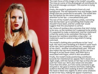 The main focus of this image is the model’s sexuality.
The mise-en-scene of the photograph all contributes to
the overall message conveyed – this woman is trying
to be sexy.
Firstly, the model is positioned in front of a red
background. The red represents love and danger, both
things that are connected to sexuality. The model also
has red lipstick for the same reason, and to draw
attention to her lips – a sexualised body part.
The rest of the model’s makeup is untidy, connoting
that she has been up to something that maybe she
shouldn’t have been, and her untidy hair would
suggest that this assumption is correct.
Her choice of necklace also connotes that she’s trying
to be sexy, as the necklace isn’t supposed to be pretty,
it’s supposed to make a statement, and her statement
is that she wants to be controlled. We know this
because her necklace resembles a dog collar – an
implement used to control a dog when it’s being
exercised.
The model’s clothing also contributes to her ‘sexy’
look. Her top is very revealing as it doesn’t cover much
of her skin, and is particularly low cut , revealing a lot
of her chest – another sexualised body part. The lace
also makes the top more revealing, as you can see
through it on her lower chest, and often lace is
associated with lingre, which is also sexualised.
Finally, the model’s body positioning contributes
towards her intentional sex appeal. She’s stood on a
slight angle, with her hands on her hips so that she can
push her chest out. She’s also raised one shoulder
more than the other, as if she wants someone to go
and grab it. Her gaze is intense and fixed, making the
audience feel like she’s looking at them with desire.
Her head is tilted very slightly to allow some shadows
to fall on her face, making her appear mysterious.
 