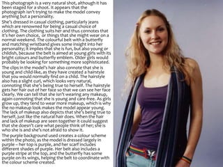 This photograph is a very natural shot, although it has
been staged for a shoot. It appears that the
photograph isn’t trying to make the model convey
anything but a personality.
She’s dressed in casual clothing, particularly jeans
which are renowned for being a casual choice of
clothing. The clothing suits her and thus connotes that
it’s her own choice, or things that she might wear on a
normal weekend. The colourful belt with a butterfly
and matching wristband gives some insight into her
personality; it implies that she is fun, but also young or
childish, because the belt is aimed at young girls with its
bright colours and butterfly emblem. Older girls would
probably be looking for something more sophisticated.
The clips in the model’s hair also connote that she is
young and child-like, as they have created a hairstyle
that you would normally find on a child. The hairstyle
also has a slight curl, which looks very natural,
connoting that she’s being true to herself. The hairstyle
gets her hair out of her face so that we can see her face
clearly. We can tell that she isn’t wearing any makeup,
again connoting that she is young and care-free. As girls
grow up, they tend to wear more makeup, which is why
the no makeup look makes the model appear young.
The lack of makeup also depicts that she’s being true to
herself, just like the natural hair does. When the hair
and lack of makeup are seen together it could suggest
that she doesn’t care what people think of her; she is
who she is and she’s not afraid to show it.
The purple background used creates a colour scheme
within the photo, as the model is dressed largely in
purple – her top is purple, and her scarf includes
different shades of purple. Her belt also includes a
purple stripe at the top, and the butterfly has some
purple on its wings, helping the belt to coordinate with
the colour scheme created.
 