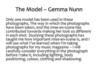 The Model – Gemma Nunn
Only one model has been used in these
photographs. The way in which the photographs
have been taken, and the mise-en-scene has
contributed towards making her look so different
in each shot. Studying these photographs has
taught me how important mise-en-scene is, and I
will use what I’ve learned when I’m taking
photographs for my music magazine – I will
carefully consider everything in the photograph
before I take it, including lighting, body
positioning, colour, clothing and shadowing.
 