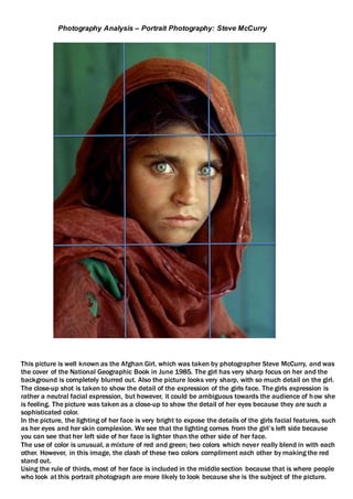This picture is well known as the Afghan Girl, which was taken by photographer Steve McCurry, and was
the cover of the National Geographic Book in June 1985. The girl has very sharp focus on her and the
background is completely blurred out. Also the picture looks very sharp, with so much detail on the girl.
The close-up shot is taken to show the detail of the expression of the girls face. The girls expression is
rather a neutral facial expression, but however, it could be ambiguous towards the audience of how she
is feeling. The picture was taken as a close-up to show the detail of her eyes because they are such a
sophisticated color.
In the picture, the lighting of her face is very bright to expose the details of the girls facial features, such
as her eyes and her skin complexion. We see that the lighting comes from the girl’s left side because
you can see that her left side of her face is lighter than the other side of her face.
The use of color is unusual, a mixture of red and green; two colors which never really blend in with each
other. However, in this image, the clash of these two colors compliment each other by making the red
stand out.
Using the rule of thirds, most of her face is included in the middle section because that is where people
who look at this portrait photograph are more likely to look because she is the subject of the picture.
Photography Analysis – Portrait Photography: Steve McCurry
 