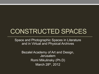 CONSTRUCTED SPACES
Space and Photographic Spaces in Literature
and in Virtual and Physical Archives
Bezalel Academy of Art and Design,
Jerusalem
Romi Mikulinsky (Ph.D)
March 28th, 2012
 