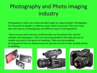 Photography and Photo imaging
industry
Photography is when you create durable images by capturing light. Photography
for thousands of people is a lifetime career which is pursued. There are many
jobs and aspects of photography and different types of photographers.
There are journalists who less professionally use the photos they take for
tabloids and newspapers. There are also photographers that take pictures of
models and work in the genre of modeling. There are also wedding
photographers that are experienced and specially trained to take suitable photos
at wedding.

 