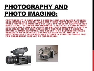 PHOTOGRAPHY AND
PHOTO IMAGING:
PHOTOGRAPHY IS DONE WITH A CAMERA LENS AND TAKES PICTURES
ALSO KNOWN AS A PHOTO IMAGE BUT THERE PHOTOGRAPHERS THAT
TAKES PHOTO’S IN WEDDINGS ECT ALSO IT’S USED BY EVERYONE BUT
MOST OF ALL ITS TAKEN FOR MEMORIES. TYPICALLY, A LENS IS USED
TO FOCUS THE LIGHT REFLECTED OR EMITTED FROM OBJECTS INTO A
REAL IMAGE ON THE LIGHT-SENSITIVE SURFACE INSIDE A CAMERA
DURING A TIMED EXPOSURE. THE RESULT IN AN ELECTRONIC IMAGE
SENSOR IS AN ELECTRICAL CHARGE AT EACH PIXEL, WHICH IS
ELECTRONICALLY PROCESSED AND STORED IN A DIGITAL IMAGE FILE
FOR SUBSEQUENT DISPLAY OR PROCESSING.
 