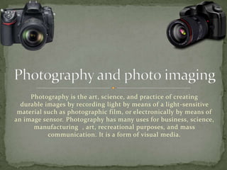 Photography is the art, science, and practice of creating
durable images by recording light by means of a light-sensitive
material such as photographic film, or electronically by means of
an image sensor. Photography has many uses for business, science,
manufacturing , art, recreational purposes, and mass
communication. It is a form of visual media.
 