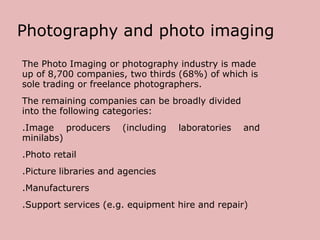 Photography and photo imaging
The Photo Imaging or photography industry is made
up of 8,700 companies, two thirds (68%) of which is
sole trading or freelance photographers.
The remaining companies can be broadly divided
into the following categories:
.Image producers
minilabs)

(including

laboratories

and

.Photo retail
.Picture libraries and agencies
.Manufacturers

.Support services (e.g. equipment hire and repair)

 