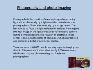 Photography and photo imaging
Photography is the practice of creating images by recording
light, either chemically by a light-sensitive material such as
photographical film or electronically by a image sensor. The
lens is used to focus the light reflected or emitted from objects
into real image on the light-sensitive surface inside a camera
during a timed exposure. The result in an electronic image
sensor is an electrical charge at each pixel, which is processed
and stored in a digital image file for display.
There are around 40,000 people working in photo imaging over
the UK. This particular industry has nearly 9,000 companies,
which are a mixture of sole trading and freelance
photographers.

 