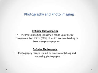 Photography and Photo imaging

Defining Photo imaging
• The Photo Imaging industry is made up of 8,700
companies, two thirds (68%) of which are sole trading or
freelance photographers

Defining Photography
• Photography means the art or practice of taking and
processing photographs

 