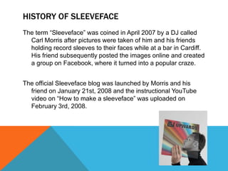 HISTORY OF SLEEVEFACE
The term “Sleeveface” was coined in April 2007 by a DJ called
Carl Morris after pictures were taken of him and his friends
holding record sleeves to their faces while at a bar in Cardiff.
His friend subsequently posted the images online and created
a group on Facebook, where it turned into a popular craze.
The official Sleeveface blog was launched by Morris and his
friend on January 21st, 2008 and the instructional YouTube
video on “How to make a sleeveface” was uploaded on
February 3rd, 2008.

 