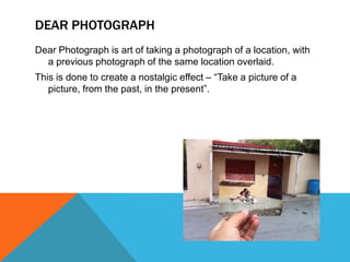 DEAR PHOTOGRAPH
Dear Photograph is art of taking a photograph of a location, with
a previous photograph of the same location overlaid.
This is done to create a nostalgic effect – “Take a picture of a
picture, from the past, in the present”.

 