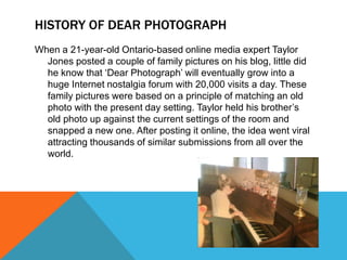 HISTORY OF DEAR PHOTOGRAPH
When a 21-year-old Ontario-based online media expert Taylor
Jones posted a couple of family pictures on his blog, little did
he know that „Dear Photograph‟ will eventually grow into a
huge Internet nostalgia forum with 20,000 visits a day. These
family pictures were based on a principle of matching an old
photo with the present day setting. Taylor held his brother‟s
old photo up against the current settings of the room and
snapped a new one. After posting it online, the idea went viral
attracting thousands of similar submissions from all over the
world.

 