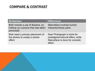 COMPARE & CONTRAST

Similarities

Differences

Both include a use of illusions, by
holding up a picture that was taken
previously

Sleeveface involves human
interaction/body parts

Both need a precise placement of
the photos to create a certain
effect

Dear Photograph is done for
nostalgia/emotional effect, while
Sleeveface is done for comedic
effect

 