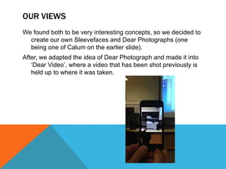 OUR VIEWS
We found both to be very interesting concepts, so we decided to
create our own Sleevefaces and Dear Photographs (one
being one of Calum on the earlier slide).
After, we adapted the idea of Dear Photograph and made it into
„Dear Video‟, where a video that has been shot previously is
held up to where it was taken.

 