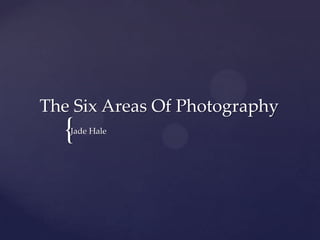 {
The Six Areas Of Photography
Jade Hale
 