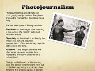 Photojournalism is a combination of
photography and journalism. The photos
are used to represent or illustrate a news
story.
The are three types of Photojournalism:
Timeliness — the images have meaning
in the context of a recently published
record of events.
Objectivity — the situation implied by the
images is a fair and accurate
representation of the events they depict in
both content and tone.
Narrative — the images combine with
other news elements to make facts
relatable to the viewer or reader on a
cultural level.
Photojournalist have to abide by many
legal and ethical considerations went out
on the field e.g. taking a photo and then
distorting it to create a uproar in society.
 