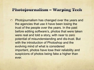 Photojournalism has changed over the years and
the agencies that use it have been losing the
trust of the people over the years. In the past
before editing software’s, photos that were taken
were real and told a story, with near to zero
potential of misunderstanding and dis-trust. But
with the introduction of Photoshop and the
evolving mind of what is considered
important, photos have lose their reliability and
suspicions of photos being fake a higher than
ever.
 