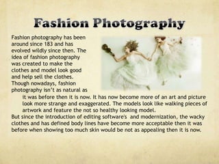 Fashion photography has been
around since 183 and has
evolved wildly since then. The
idea of fashion photography
was created to make the
clothes and model look good
and help sell the clothes.
Though nowadays, fashion
photography isn’t as natural as
it was before then it is now. It has now become more of an art and picture
look more strange and exaggerated. The models look like walking pieces of
artwork and feature the not so healthy looking model.
But since the introduction of editing software's and modernization, the wacky
clothes and has defined body lines have become more acceptable then it was
before when showing too much skin would be not as appealing then it is now.
 