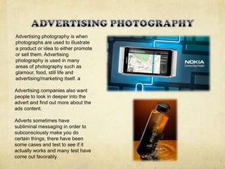 Advertising photography is when
photographs are used to illustrate
a product or idea to either promote
or sell them. Advertising
photography is used in many
areas of photography such as
glamour, food, still life and
advertising/marketing itself. a
Advertising companies also want
people to look in deeper into the
advert and find out more about the
ads content.
Adverts sometimes have
subliminal messaging in order to
subconsciously make you do
certain things, there have been
some cases and test to see if it
actually works and many test have
come out favorably.
 