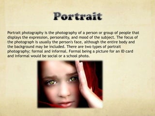 Portrait photography is the photography of a person or group of people that
displays the expression, personality, and mood of the subject. The focus of
the photograph is usually the person's face, although the entire body and
the background may be included. There are two types of portrait
photography; formal and informal. Formal being a picture for an ID card
and informal would be social or a school photo.
 