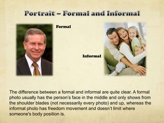 Formal
Informal
The difference between a formal and informal are quite clear. A formal
photo usually has the person’s face in the middle and only shows from
the shoulder blades (not necessarily every photo) and up, whereas the
informal photo has freedom movement and doesn’t limit where
someone's body position is.
 