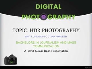 DIGITAL 
PHOT GRAPHY 
TOPIC: HDR PHOTOGRAPHY 
AMITY UNIVERSITY, UTTAR PRADESH 
BACHELORS IN JOURNALISM AND MASS 
COMMUNICATION 
A Amit Kumar Dash Presentation 
 