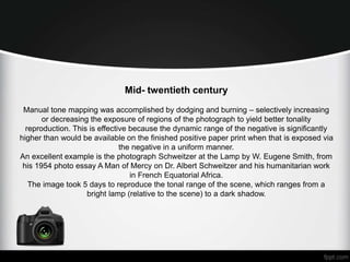 Mid- twentieth century 
Manual tone mapping was accomplished by dodging and burning – selectively increasing 
or decreasing the exposure of regions of the photograph to yield better tonality 
reproduction. This is effective because the dynamic range of the negative is significantly 
higher than would be available on the finished positive paper print when that is exposed via 
the negative in a uniform manner. 
An excellent example is the photograph Schweitzer at the Lamp by W. Eugene Smith, from 
his 1954 photo essay A Man of Mercy on Dr. Albert Schweitzer and his humanitarian work 
in French Equatorial Africa. 
The image took 5 days to reproduce the tonal range of the scene, which ranges from a 
bright lamp (relative to the scene) to a dark shadow. 
 