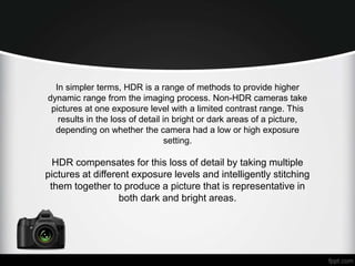 In simpler terms, HDR is a range of methods to provide higher 
dynamic range from the imaging process. Non-HDR cameras take 
pictures at one exposure level with a limited contrast range. This 
results in the loss of detail in bright or dark areas of a picture, 
depending on whether the camera had a low or high exposure 
setting. 
HDR compensates for this loss of detail by taking multiple 
pictures at different exposure levels and intelligently stitching 
them together to produce a picture that is representative in 
both dark and bright areas. 
 
