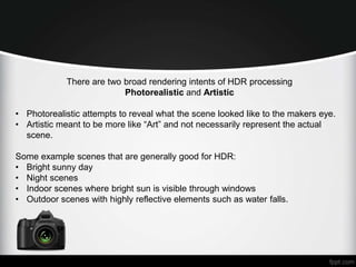 There are two broad rendering intents of HDR processing 
Photorealistic and Artistic 
• Photorealistic attempts to reveal what the scene looked like to the makers eye. 
• Artistic meant to be more like “Art” and not necessarily represent the actual 
scene. 
Some example scenes that are generally good for HDR: 
• Bright sunny day 
• Night scenes 
• Indoor scenes where bright sun is visible through windows 
• Outdoor scenes with highly reflective elements such as water falls. 
 