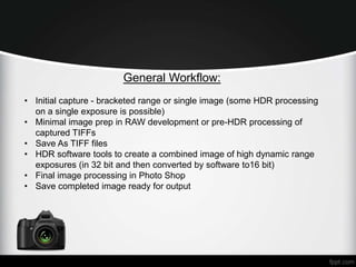 General Workflow: 
• Initial capture - bracketed range or single image (some HDR processing 
on a single exposure is possible) 
• Minimal image prep in RAW development or pre-HDR processing of 
captured TIFFs 
• Save As TIFF files 
• HDR software tools to create a combined image of high dynamic range 
exposures (in 32 bit and then converted by software to16 bit) 
• Final image processing in Photo Shop 
• Save completed image ready for output 
 