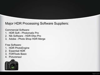 Major HDR Processing Software Suppliers: 
Commercial Software: 
1. HDR Soft - Photomatix Pro 
2. Nik Software - HDR Efex Pro 
3. Adobe - Photo Shop HDR Merge 
Free Software: 
1. HDR PhotoEngine 
2. Essential HDR 
3. FDRTools Basic 
4. Picturenaut 
 