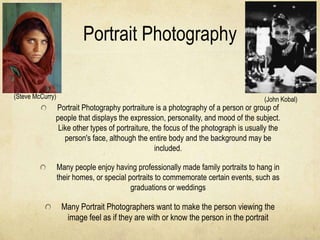 Portrait Photography

(Steve McCurry)                                                                      (John Kobal)
              Portrait Photography portraiture is a photography of a person or group of
              people that displays the expression, personality, and mood of the subject.
               Like other types of portraiture, the focus of the photograph is usually the
                 person's face, although the entire body and the background may be
                                                 included.

                  Many people enjoy having professionally made family portraits to hang in
                  their homes, or special portraits to commemorate certain events, such as
                                           graduations or weddings

                   Many Portrait Photographers want to make the person viewing the
                    image feel as if they are with or know the person in the portrait
 