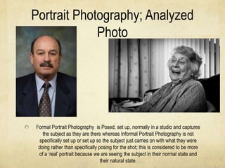 Portrait Photography; Analyzed
             Photo




Formal Portrait Photography is Posed, set up, normally in a studio and captures
   the subject as they are there whereas Informal Portrait Photography is not
 specifically set up or set up so the subject just carries on with what they were
 doing rather than specifically posing for the shot; this is considered to be more
 of a ‘real’ portrait because we are seeing the subject in their normal state and
                                 their natural state.
 